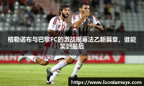 格勒诺布与巴黎FC的激战揭幕法乙新篇章，谁能笑到最后